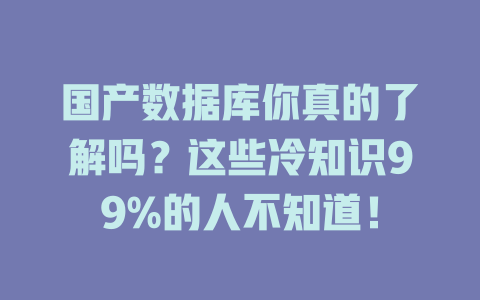 国产数据库你真的了解吗?这些冷知识99%的人不知道! 一