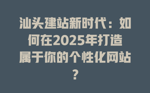 汕头建站新时代：如何在2025年打造属于你的个性化网站？-SEO论坛-分享经验-东莞市快语信息咨询有限公司