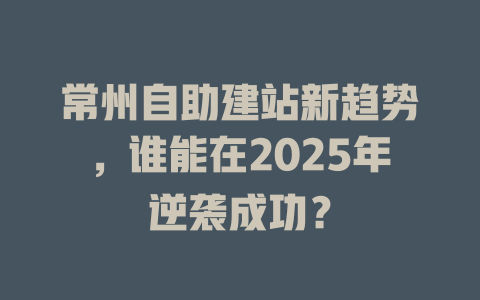 常州自助建站新趋势,谁能在2025年逆袭成功? 一