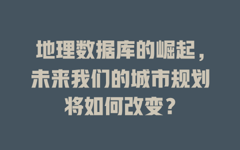 地理数据库的崛起，未来我们的城市规划将如何改变？-SEO论坛-分享经验-东莞市快语信息咨询有限公司