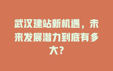 武汉建站新机遇,未来发展潜力到底有多大? 一