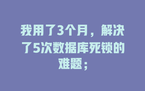我用了3个月,解决了5次数据库死锁的难题; 一