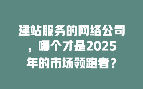 建站服务的网络公司,哪个才是2025年的市场领跑者? 一