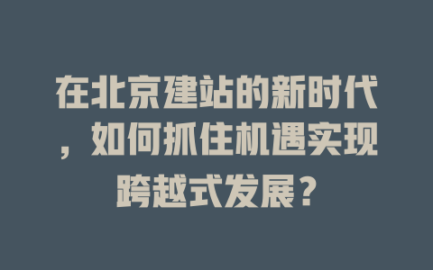 在北京建站的新时代,如何抓住机遇实现跨越式发展? 一