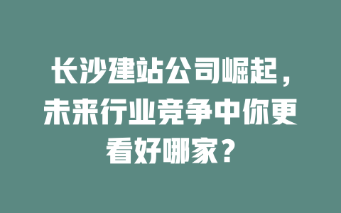 长沙建站公司崛起,未来行业竞争中你更看好哪家? 一