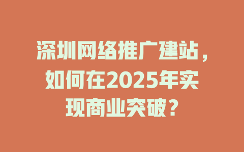 深圳网络推广建站,如何在2025年实现商业突破? 一