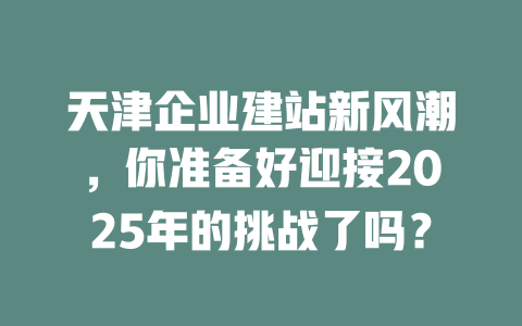 天津企业建站新风潮，你准备好迎接2025年的挑战了吗？-SEO论坛-分享经验-东莞市快语信息咨询有限公司