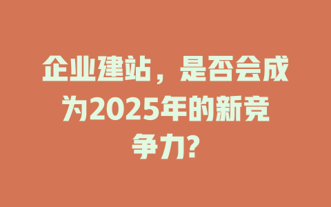 企业建站,是否会成为2025年的新竞争力? 一