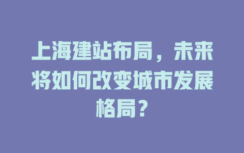 上海建站布局,未来将如何改变城市发展格局? 一