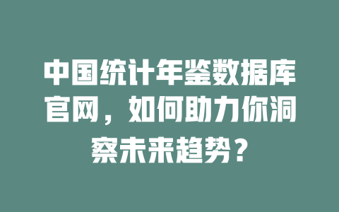 中国统计年鉴数据库官网,如何助力你洞察未来趋势? 一