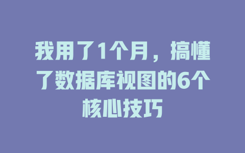 我用了1个月,搞懂了数据库视图的6个核心技巧 一