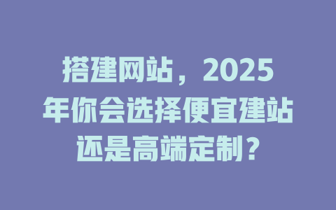 搭建网站,2025年你会选择便宜建站还是高端定制? 一