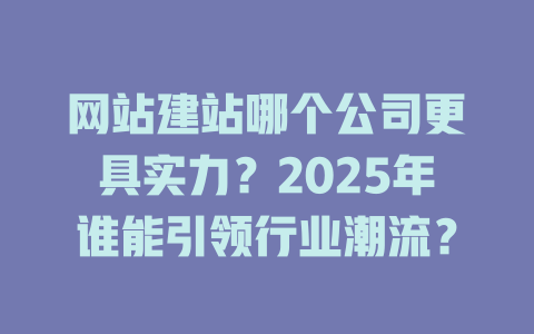 网站建站哪个公司更具实力?2025年谁能引领行业潮流? 一