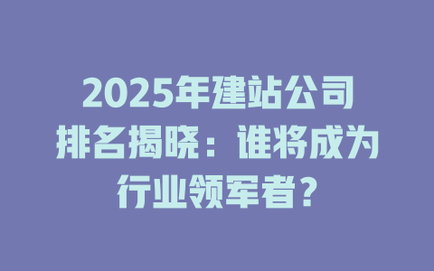 2025年建站公司排名揭晓：谁将成为行业领军者？-SEO论坛-分享经验-东莞市快语信息咨询有限公司