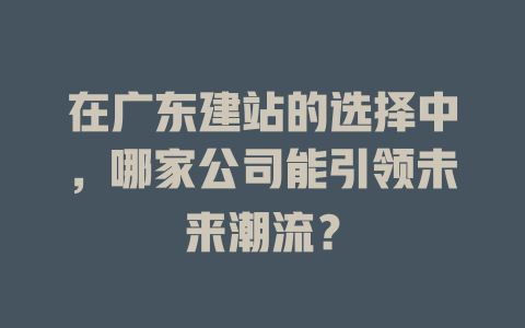 在广东建站的选择中,哪家公司能引领未来潮流? 一